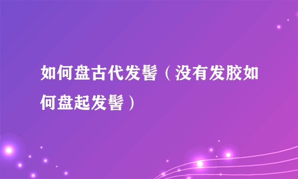 如何盘古代发髻（没有发胶如何盘起发髻）