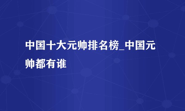 中国十大元帅排名榜_中国元帅都有谁
