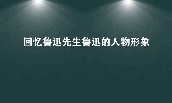回忆鲁迅先生鲁迅的人物形象