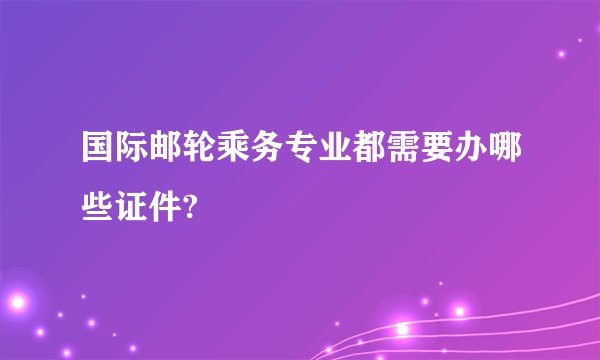 国际邮轮乘务专业都需要办哪些证件?