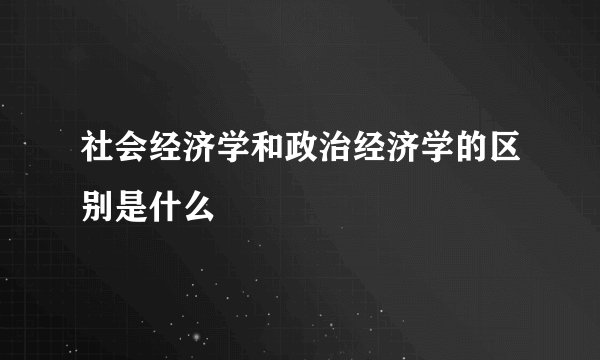 社会经济学和政治经济学的区别是什么