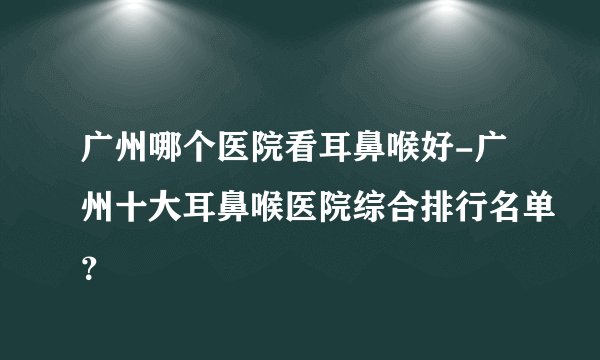 广州哪个医院看耳鼻喉好-广州十大耳鼻喉医院综合排行名单?
