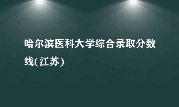 哈尔滨医科大学综合录取分数线(江苏)