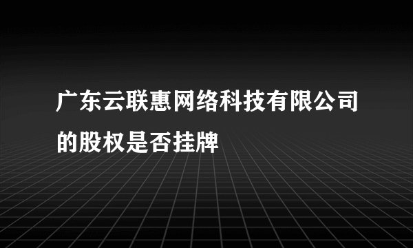 广东云联惠网络科技有限公司的股权是否挂牌