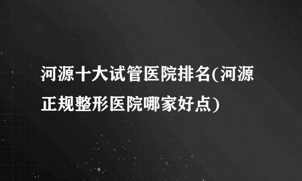 河源十大试管医院排名(河源正规整形医院哪家好点)