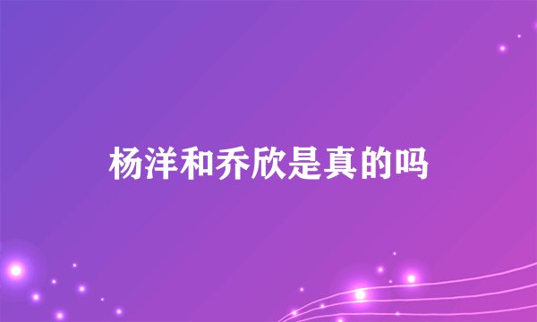 杨洋和乔欣是真的吗