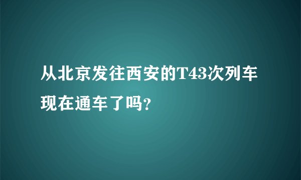 从北京发往西安的T43次列车现在通车了吗？