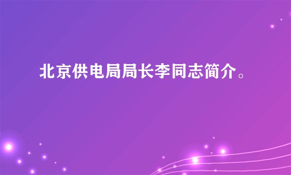 北京供电局局长李同志简介。