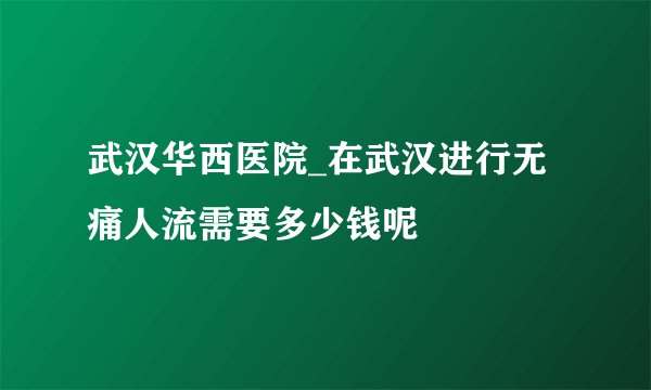 武汉华西医院_在武汉进行无痛人流需要多少钱呢