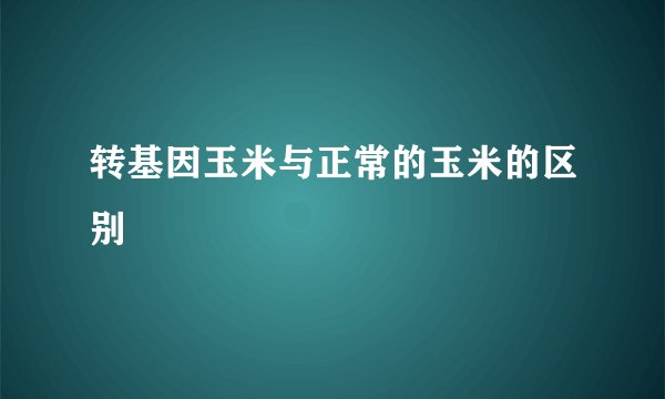 转基因玉米与正常的玉米的区别