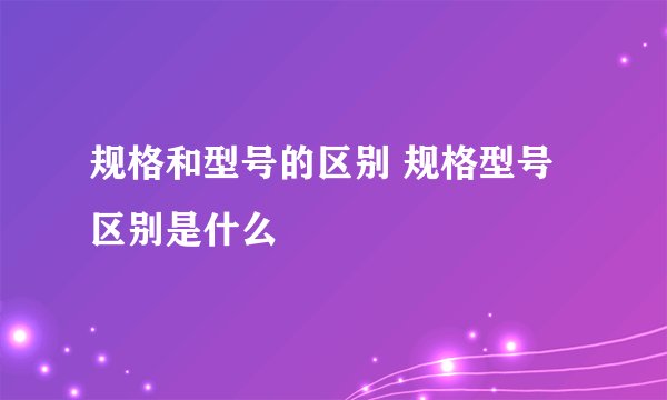 规格和型号的区别 规格型号区别是什么