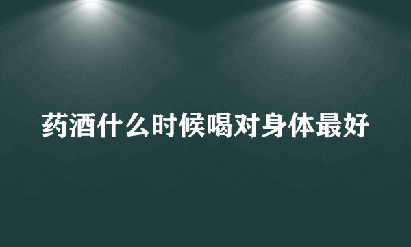 药酒什么时候喝对身体最好