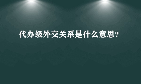 代办级外交关系是什么意思？