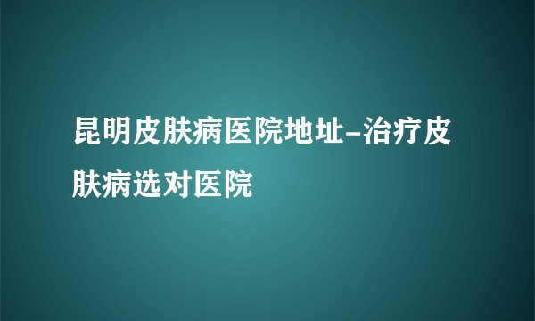 昆明皮肤病医院地址-治疗皮肤病选对医院