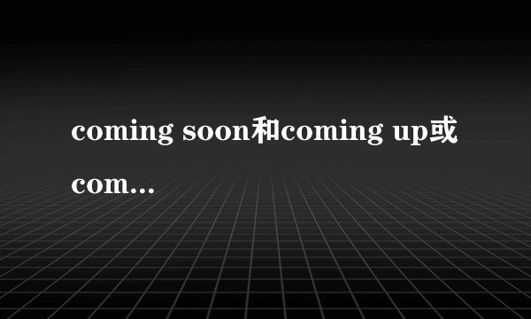 coming soon和coming up或come soon和come up的区别与选择？