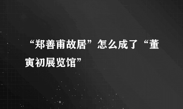 “郑善甫故居”怎么成了“董寅初展览馆”
