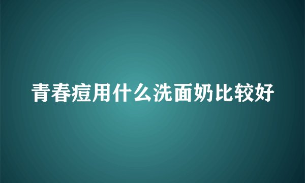 青春痘用什么洗面奶比较好