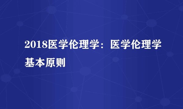 2018医学伦理学:医学伦理学基本原则