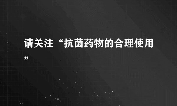 请关注“抗菌药物的合理使用”