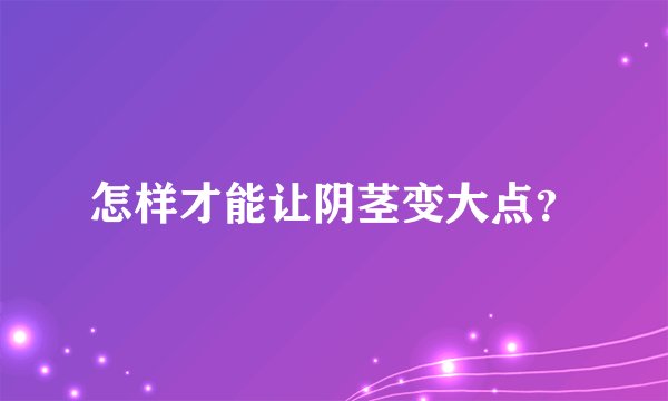 怎样才能让阴茎变大点？
