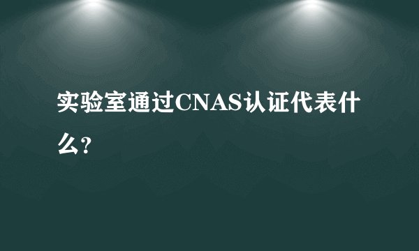 实验室通过CNAS认证代表什么?