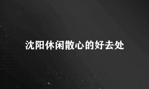 沈阳休闲散心的好去处