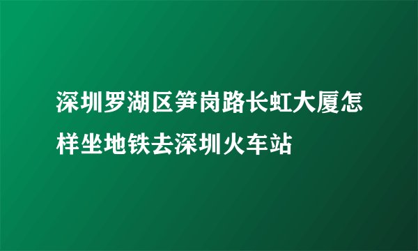深圳罗湖区笋岗路长虹大厦怎样坐地铁去深圳火车站