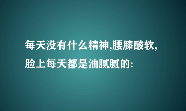 每天没有什么精神,腰膝酸软,脸上每天都是油腻腻的: