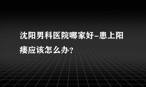 沈阳男科医院哪家好-患上阳痿应该怎么办？