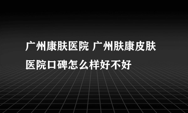 广州康肤医院 广州肤康皮肤医院口碑怎么样好不好