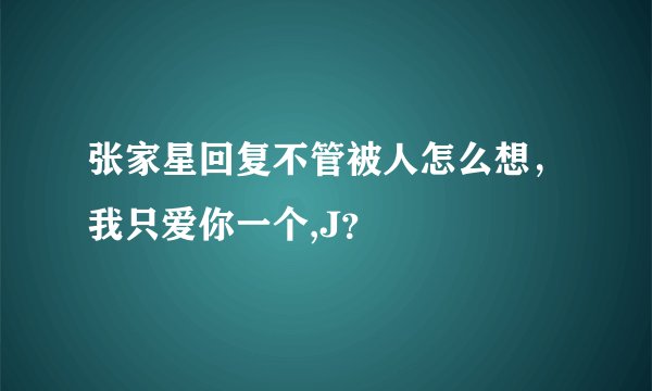 张家星回复不管被人怎么想,我只爱你一个,J?