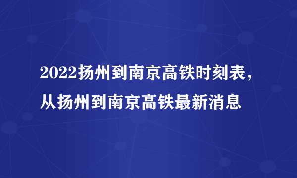 2022扬州到南京高铁时刻表,从扬州到南京高铁最新消息