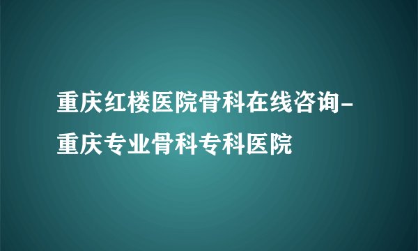 重庆红楼医院骨科在线咨询-重庆专业骨科专科医院