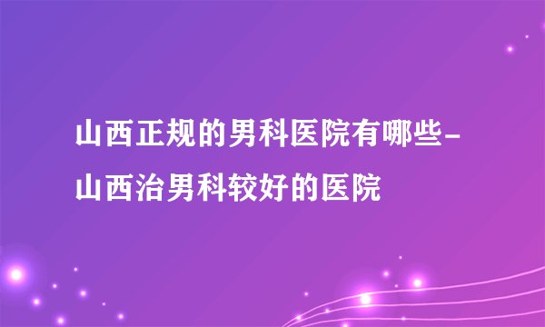 山西正规的男科医院有哪些-山西治男科较好的医院