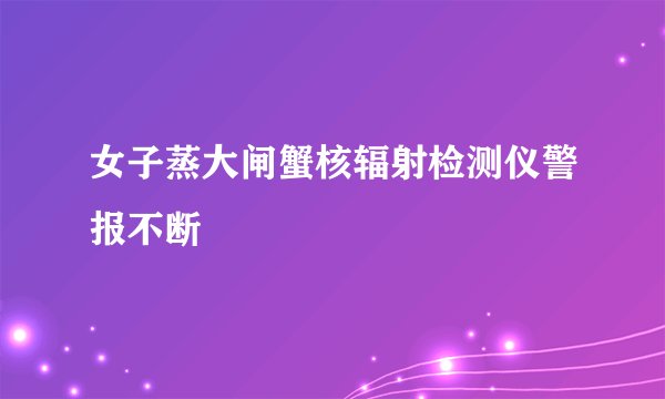女子蒸大闸蟹核辐射检测仪警报不断