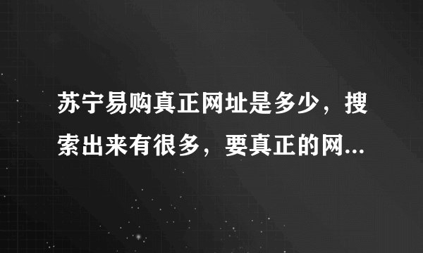 苏宁易购真正网址是多少,搜索出来有很多,要真正的网址,还有就是这个网怎么样,卖的手机是行货么
