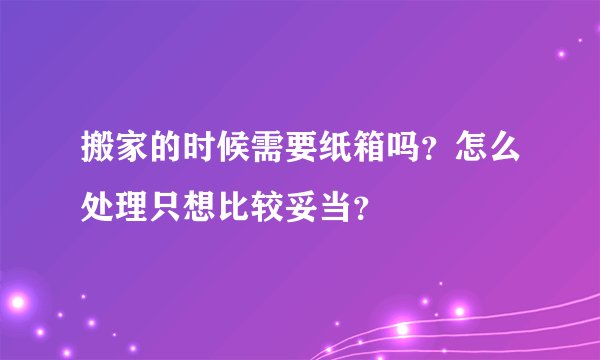 搬家的时候需要纸箱吗？怎么处理只想比较妥当？