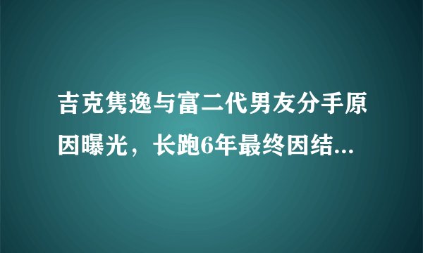 吉克隽逸与富二代男友分手原因曝光,长跑6年最终因结婚生子分手