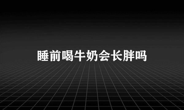 睡前喝牛奶会长胖吗