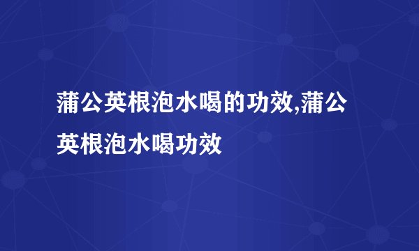 蒲公英根泡水喝的功效,蒲公英根泡水喝功效