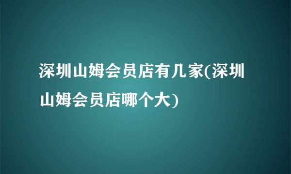 深圳山姆会员店有几家(深圳山姆会员店哪个大)