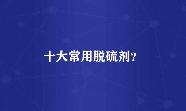 十大常用脱硫剂？