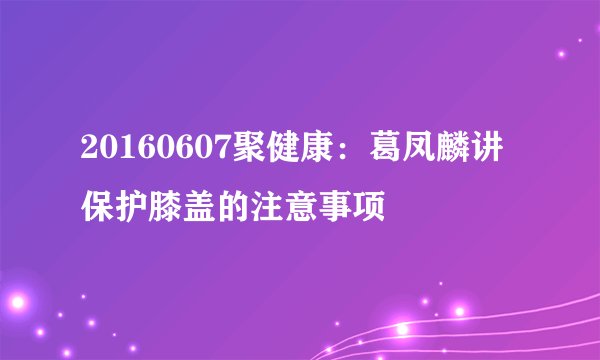 20160607聚健康:葛凤麟讲保护膝盖的注意事项