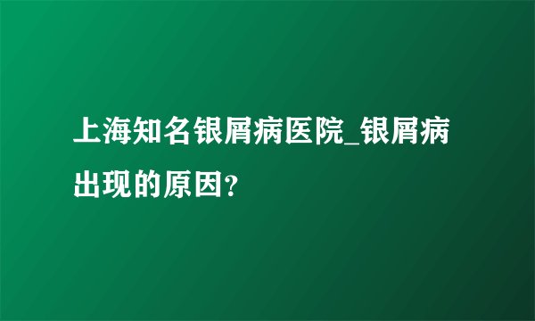上海知名银屑病医院_银屑病出现的原因？