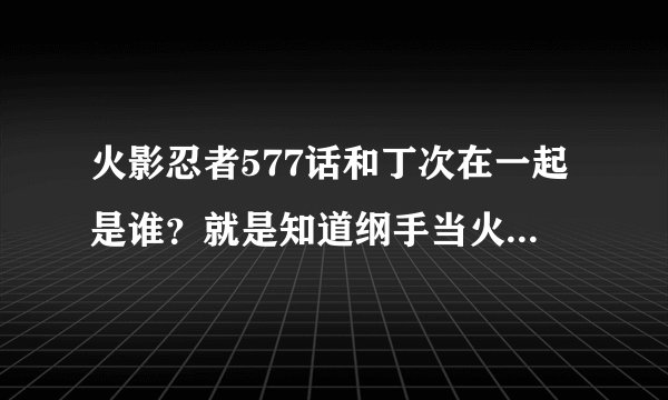 火影忍者577话和丁次在一起是谁？就是知道纲手当火影以后很惊讶的人