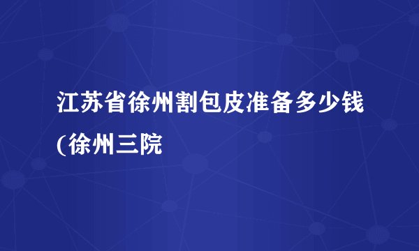 江苏省徐州割包皮准备多少钱(徐州三院