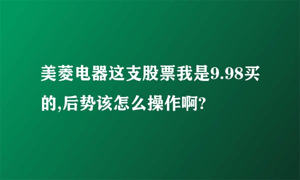 美菱电器这支股票我是9.98买的,后势该怎么操作啊?