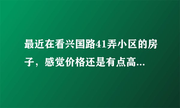 最近在看兴国路41弄小区的房子，感觉价格还是有点高，这个小区之前价格如何？大概多少钱？