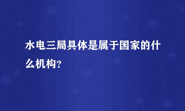 水电三局具体是属于国家的什么机构?