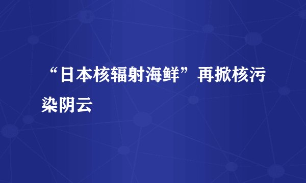 “日本核辐射海鲜”再掀核污染阴云